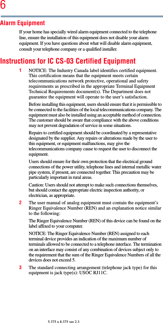 65.375 x 8.375 ver 2.3Alarm EquipmentIf your home has specially wired alarm equipment connected to the telephone line, ensure the installation of this equipment does not disable your alarm equipment. If you have questions about what will disable alarm equipment, consult your telephone company or a qualified installer. Instructions for IC CS-03 Certified Equipment1NOTICE: The Industry Canada label identifies certified equipment. This certification means that the equipment meets certain telecommunications network protective, operational and safety requirements as prescribed in the appropriate Terminal Equipment Technical Requirements document(s). The Department does not guarantee the equipment will operate to the user’s satisfaction.Before installing this equipment, users should ensure that it is permissible to be connected to the facilities of the local telecommunications company. The equipment must also be installed using an acceptable method of connection. The customer should be aware that compliance with the above conditions may not prevent degradation of service in some situations.Repairs to certified equipment should be coordinated by a representative designated by the supplier. Any repairs or alterations made by the user to this equipment, or equipment malfunctions, may give the telecommunications company cause to request the user to disconnect the equipment.Users should ensure for their own protection that the electrical ground connections of the power utility, telephone lines and internal metallic water pipe system, if present, are connected together. This precaution may be particularly important in rural areas.Caution: Users should not attempt to make such connections themselves, but should contact the appropriate electric inspection authority, or electrician, as appropriate.2The user manual of analog equipment must contain the equipment’s Ringer Equivalence Number (REN) and an explanation notice similar to the following:The Ringer Equivalence Number (REN) of this device can be found on the label affixed to your computer. NOTICE: The Ringer Equivalence Number (REN) assigned to each terminal device provides an indication of the maximum number of terminals allowed to be connected to a telephone interface. The termination on an interface may consist of any combination of devices subject only to the requirement that the sum of the Ringer Equivalence Numbers of all the devices does not exceed 5.3The standard connecting arrangement (telephone jack type) for this equipment is jack type(s): USOC RJ11C.