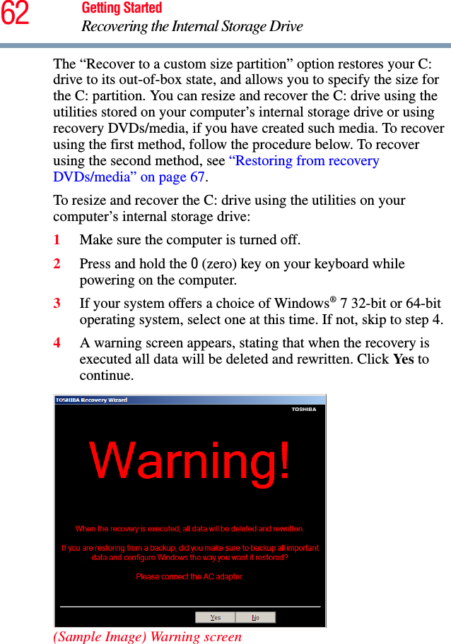 62 Getting StartedRecovering the Internal Storage DriveThe “Recover to a custom size partition” option restores your C: drive to its out-of-box state, and allows you to specify the size for the C: partition. You can resize and recover the C: drive using the utilities stored on your computer’s internal storage drive or using recovery DVDs/media, if you have created such media. To recover using the first method, follow the procedure below. To recover using the second method, see “Restoring from recovery DVDs/media” on page 67.To resize and recover the C: drive using the utilities on your computer’s internal storage drive:1Make sure the computer is turned off.2Press and hold the 0 (zero) key on your keyboard while powering on the computer.3If your system offers a choice of Windows® 7 32-bit or 64-bit operating system, select one at this time. If not, skip to step 4. 4A warning screen appears, stating that when the recovery is executed all data will be deleted and rewritten. Click Yes to continue.(Sample Image) Warning screen