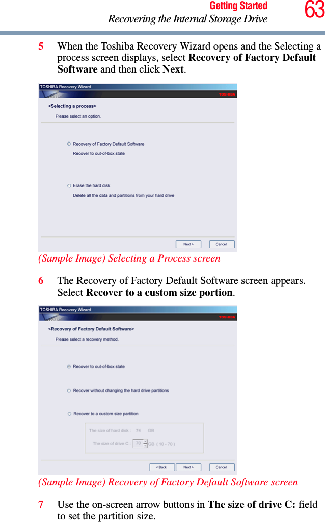 63Getting StartedRecovering the Internal Storage Drive5When the Toshiba Recovery Wizard opens and the Selecting a process screen displays, select Recovery of Factory Default Software and then click Next.(Sample Image) Selecting a Process screen6The Recovery of Factory Default Software screen appears. Select Recover to a custom size portion.(Sample Image) Recovery of Factory Default Software screen7Use the on-screen arrow buttons in The size of drive C: field to set the partition size.