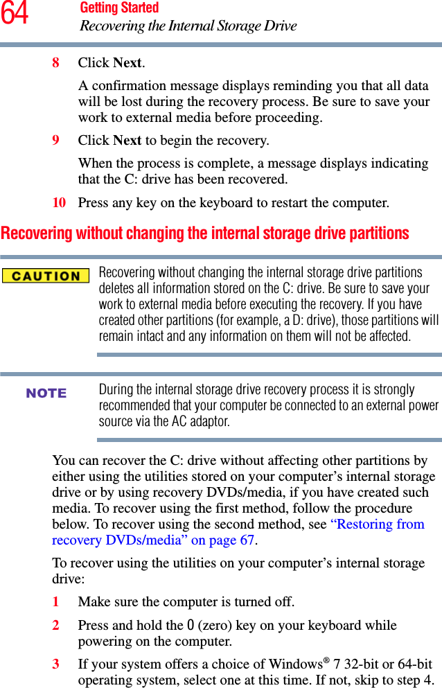 64 Getting StartedRecovering the Internal Storage Drive8Click Next.A confirmation message displays reminding you that all data will be lost during the recovery process. Be sure to save your work to external media before proceeding. 9Click Next to begin the recovery.When the process is complete, a message displays indicating that the C: drive has been recovered.10 Press any key on the keyboard to restart the computer.Recovering without changing the internal storage drive partitionsRecovering without changing the internal storage drive partitions deletes all information stored on the C: drive. Be sure to save your work to external media before executing the recovery. If you have created other partitions (for example, a D: drive), those partitions will remain intact and any information on them will not be affected.During the internal storage drive recovery process it is strongly recommended that your computer be connected to an external power source via the AC adaptor.You can recover the C: drive without affecting other partitions by either using the utilities stored on your computer’s internal storage drive or by using recovery DVDs/media, if you have created such media. To recover using the first method, follow the procedure below. To recover using the second method, see “Restoring from recovery DVDs/media” on page 67.To recover using the utilities on your computer’s internal storage drive:1Make sure the computer is turned off.2Press and hold the 0 (zero) key on your keyboard while powering on the computer.3If your system offers a choice of Windows® 7 32-bit or 64-bit operating system, select one at this time. If not, skip to step 4. NOTE