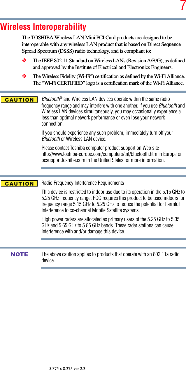 75.375 x 8.375 ver 2.3Wireless InteroperabilityThe TOSHIBA Wireless LAN Mini PCI Card products are designed to be interoperable with any wireless LAN product that is based on Direct Sequence Spread Spectrum (DSSS) radio technology, and is compliant to: ❖The IEEE 802.11 Standard on Wireless LANs (Revision A/B/G), as defined and approved by the Institute of Electrical and Electronics Engineers.❖The Wireless Fidelity (Wi-Fi®) certification as defined by the Wi-Fi Alliance. The “Wi-Fi CERTIFIED” logo is a certification mark of the Wi-Fi Alliance.Bluetooth® and Wireless LAN devices operate within the same radio frequency range and may interfere with one another. If you use Bluetooth and Wireless LAN devices simultaneously, you may occasionally experience a less than optimal network performance or even lose your network connection.If you should experience any such problem, immediately turn off your Bluetooth or Wireless LAN device.Please contact Toshiba computer product support on Web site http://www.toshiba-europe.com/computers/tnt/bluetooth.htm in Europe or pcsupport.toshiba.com in the United States for more information.Radio Frequency Interference RequirementsThis device is restricted to indoor use due to its operation in the 5.15 GHz to 5.25 GHz frequency range. FCC requires this product to be used indoors for frequency range 5.15 GHz to 5.25 GHz to reduce the potential for harmful interference to co-channel Mobile Satellite systems.High power radars are allocated as primary users of the 5.25 GHz to 5.35 GHz and 5.65 GHz to 5.85 GHz bands. These radar stations can cause interference with and/or damage this device.The above caution applies to products that operate with an 802.11a radio device.NOTE