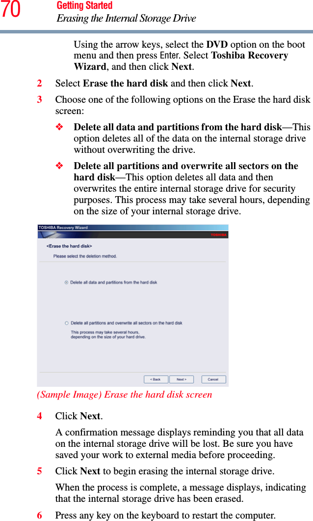 70 Getting StartedErasing the Internal Storage DriveUsing the arrow keys, select the DVD option on the boot menu and then press Enter. Select Toshiba Recovery Wizard, and then click Next.2Select Erase the hard disk and then click Next.3Choose one of the following options on the Erase the hard disk screen:❖Delete all data and partitions from the hard disk—This option deletes all of the data on the internal storage drive without overwriting the drive.❖Delete all partitions and overwrite all sectors on the hard disk—This option deletes all data and then overwrites the entire internal storage drive for security purposes. This process may take several hours, depending on the size of your internal storage drive.(Sample Image) Erase the hard disk screen4Click Next.A confirmation message displays reminding you that all data on the internal storage drive will be lost. Be sure you have saved your work to external media before proceeding.5Click Next to begin erasing the internal storage drive.When the process is complete, a message displays, indicating that the internal storage drive has been erased.6Press any key on the keyboard to restart the computer.