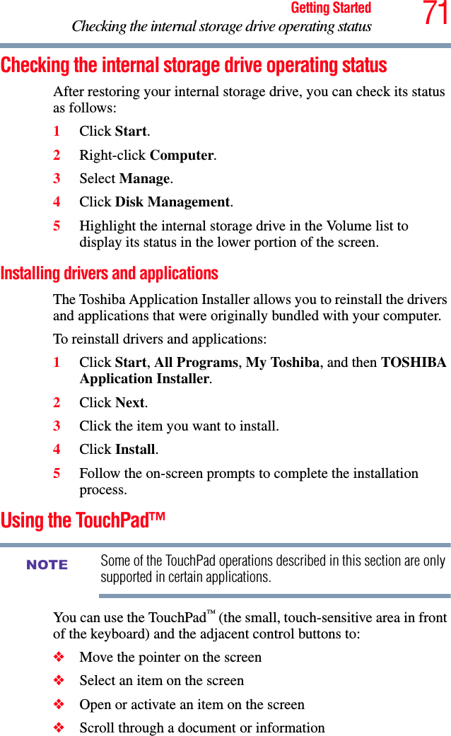 71Getting StartedChecking the internal storage drive operating statusChecking the internal storage drive operating statusAfter restoring your internal storage drive, you can check its status as follows:1Click Start.2Right-click Computer.3Select Manage.4Click Disk Management.5Highlight the internal storage drive in the Volume list to display its status in the lower portion of the screen.Installing drivers and applicationsThe Toshiba Application Installer allows you to reinstall the drivers and applications that were originally bundled with your computer.To reinstall drivers and applications:1Click Start, All Programs, My Toshiba, and then TOSHIBA Application Installer. 2Click Next.3Click the item you want to install.4Click Install.5Follow the on-screen prompts to complete the installation process.Using the TouchPad™Some of the TouchPad operations described in this section are only supported in certain applications.You can use the TouchPad™ (the small, touch-sensitive area in front of the keyboard) and the adjacent control buttons to:❖Move the pointer on the screen❖Select an item on the screen❖Open or activate an item on the screen ❖Scroll through a document or information NOTE