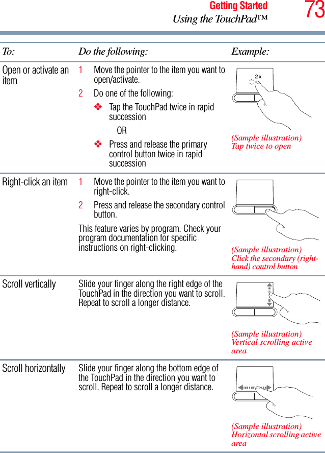 73Getting StartedUsing the TouchPad™Open or activate an item 1Move the pointer to the item you want to open/activate.2Do one of the following:❖Tap the TouchPad twice in rapid successionOR❖Press and release the primary control button twice in rapid succession(Sample illustration) Tap twice to openRight-click an item 1Move the pointer to the item you want to right-click.2Press and release the secondary control button.This feature varies by program. Check your program documentation for specific instructions on right-clicking. (Sample illustration) Click the secondary (right-hand) control buttonScroll vertically Slide your finger along the right edge of the TouchPad in the direction you want to scroll. Repeat to scroll a longer distance.(Sample illustration) Vertical scrolling active areaScroll horizontally Slide your finger along the bottom edge of the TouchPad in the direction you want to scroll. Repeat to scroll a longer distance.(Sample illustration) Horizontal scrolling active areaTo: Do the following: Example: