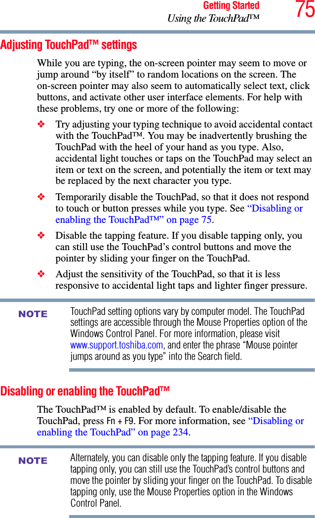 75Getting StartedUsing the TouchPad™Adjusting TouchPad™ settingsWhile you are typing, the on-screen pointer may seem to move or jump around “by itself” to random locations on the screen. The on-screen pointer may also seem to automatically select text, click buttons, and activate other user interface elements. For help with these problems, try one or more of the following:❖Try adjusting your typing technique to avoid accidental contact with the TouchPad™. You may be inadvertently brushing the TouchPad with the heel of your hand as you type. Also, accidental light touches or taps on the TouchPad may select an item or text on the screen, and potentially the item or text may be replaced by the next character you type. ❖Temporarily disable the TouchPad, so that it does not respond to touch or button presses while you type. See “Disabling or enabling the TouchPad™” on page 75.❖Disable the tapping feature. If you disable tapping only, you can still use the TouchPad’s control buttons and move the pointer by sliding your finger on the TouchPad.❖Adjust the sensitivity of the TouchPad, so that it is less responsive to accidental light taps and lighter finger pressure.TouchPad setting options vary by computer model. The TouchPad settings are accessible through the Mouse Properties option of the Windows Control Panel. For more information, please visit www.support.toshiba.com, and enter the phrase “Mouse pointer jumps around as you type” into the Search field.Disabling or enabling the TouchPad™The TouchPad™ is enabled by default. To enable/disable the TouchPad, press Fn + F9. For more information, see “Disabling or enabling the TouchPad” on page 234.Alternately, you can disable only the tapping feature. If you disable tapping only, you can still use the TouchPad’s control buttons and move the pointer by sliding your finger on the TouchPad. To disable tapping only, use the Mouse Properties option in the Windows Control Panel.NOTENOTE