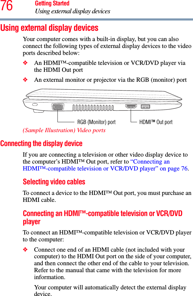 76 Getting StartedUsing external display devicesUsing external display devicesYour computer comes with a built-in display, but you can also connect the following types of external display devices to the video ports described below:❖An HDMI™-compatible television or VCR/DVD player via the HDMI Out port❖An external monitor or projector via the RGB (monitor) port(Sample Illustration) Video portsConnecting the display deviceIf you are connecting a television or other video display device to the computer’s HDMI™ Out port, refer to “Connecting an HDMI™-compatible television or VCR/DVD player” on page 76.Selecting video cablesTo connect a device to the HDMI™ Out port, you must purchase an HDMI cable.Connecting an HDMI™-compatible television or VCR/DVD playerTo connect an HDMI™-compatible television or VCR/DVD player to the computer:❖Connect one end of an HDMI cable (not included with your computer) to the HDMI Out port on the side of your computer, and then connect the other end of the cable to your television. Refer to the manual that came with the television for more information.Your computer will automatically detect the external display device. HDMI™ Out portRGB (Monitor) port