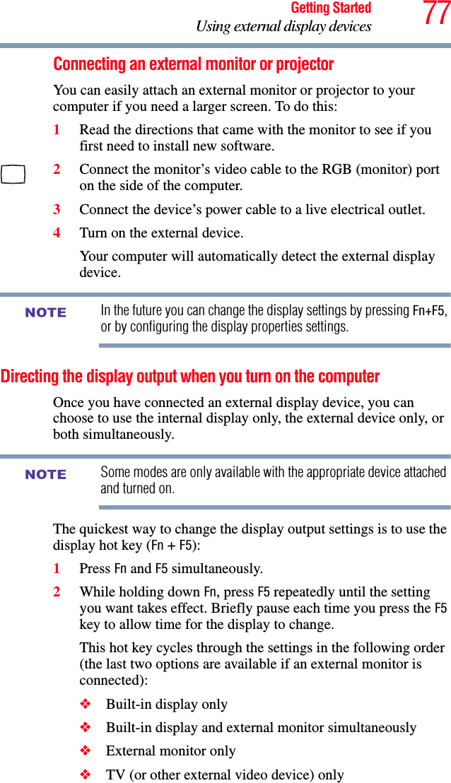 77Getting StartedUsing external display devicesConnecting an external monitor or projectorYou can easily attach an external monitor or projector to your computer if you need a larger screen. To do this:1Read the directions that came with the monitor to see if you first need to install new software.2Connect the monitor’s video cable to the RGB (monitor) port on the side of the computer.3Connect the device’s power cable to a live electrical outlet.4Turn on the external device.Your computer will automatically detect the external display device.In the future you can change the display settings by pressing Fn+F5, or by configuring the display properties settings.Directing the display output when you turn on the computerOnce you have connected an external display device, you can choose to use the internal display only, the external device only, or both simultaneously. Some modes are only available with the appropriate device attached and turned on.The quickest way to change the display output settings is to use the display hot key (Fn + F5):1Press Fn and F5 simultaneously.2While holding down Fn, press F5 repeatedly until the setting you want takes effect. Briefly pause each time you press the F5 key to allow time for the display to change.This hot key cycles through the settings in the following order (the last two options are available if an external monitor is connected):❖Built-in display only❖Built-in display and external monitor simultaneously❖External monitor only❖TV (or other external video device) onlyNOTENOTE