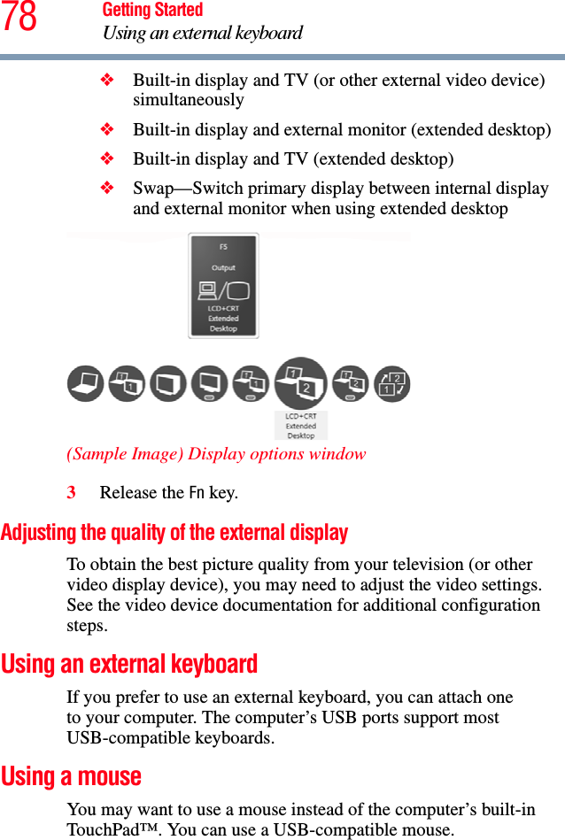 78 Getting StartedUsing an external keyboard❖Built-in display and TV (or other external video device) simultaneously❖Built-in display and external monitor (extended desktop)❖Built-in display and TV (extended desktop)❖Swap—Switch primary display between internal display and external monitor when using extended desktop(Sample Image) Display options window3Release the Fn key.Adjusting the quality of the external displayTo obtain the best picture quality from your television (or other video display device), you may need to adjust the video settings. See the video device documentation for additional configuration steps.Using an external keyboardIf you prefer to use an external keyboard, you can attach oneto your computer. The computer’s USB ports support most USB-compatible keyboards.Using a mouseYou may want to use a mouse instead of the computer’s built-in TouchPad™. You can use a USB-compatible mouse.