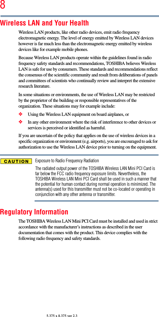 85.375 x 8.375 ver 2.3Wireless LAN and Your HealthWireless LAN products, like other radio devices, emit radio frequency electromagnetic energy. The level of energy emitted by Wireless LAN devices however is far much less than the electromagnetic energy emitted by wireless devices like for example mobile phones.Because Wireless LAN products operate within the guidelines found in radio frequency safety standards and recommendations, TOSHIBA believes Wireless LAN is safe for use by consumers. These standards and recommendations reflect the consensus of the scientific community and result from deliberations of panels and committees of scientists who continually review and interpret the extensive research literature.In some situations or environments, the use of Wireless LAN may be restricted by the proprietor of the building or responsible representatives of the organization. These situations may for example include:❖Using the Wireless LAN equipment on board airplanes, or❖In any other environment where the risk of interference to other devices or services is perceived or identified as harmful.If you are uncertain of the policy that applies on the use of wireless devices in a specific organization or environment (e.g. airports), you are encouraged to ask for authorization to use the Wireless LAN device prior to turning on the equipment.Exposure to Radio Frequency RadiationThe radiated output power of the TOSHIBA Wireless LAN Mini PCI Card is far below the FCC radio frequency exposure limits. Nevertheless, the TOSHIBA Wireless LAN Mini PCI Card shall be used in such a manner that the potential for human contact during normal operation is minimized. The antenna(s) used for this transmitter must not be co-located or operating in conjunction with any other antenna or transmitter.Regulatory InformationThe TOSHIBA Wireless LAN Mini PCI Card must be installed and used in strict accordance with the manufacturer’s instructions as described in the user documentation that comes with the product. This device complies with the following radio frequency and safety standards.