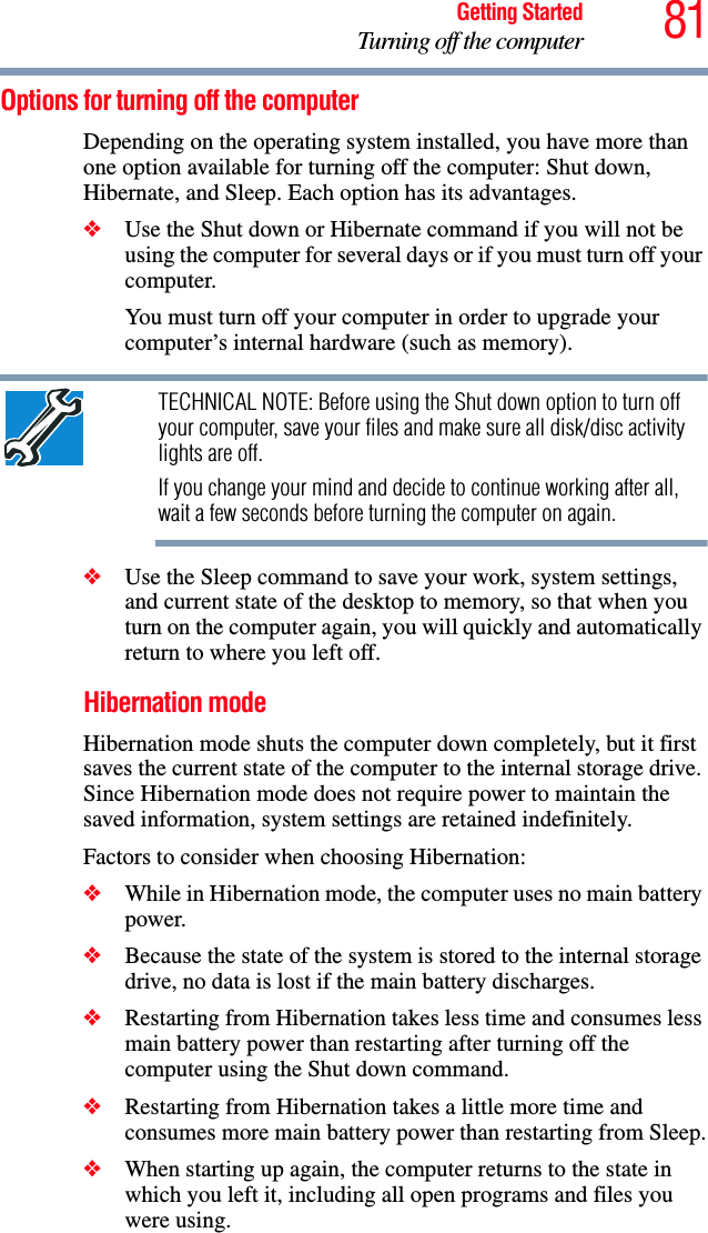 81Getting StartedTurning off the computerOptions for turning off the computerDepending on the operating system installed, you have more than one option available for turning off the computer: Shut down, Hibernate, and Sleep. Each option has its advantages.❖Use the Shut down or Hibernate command if you will not be using the computer for several days or if you must turn off your computer.You must turn off your computer in order to upgrade your computer’s internal hardware (such as memory). TECHNICAL NOTE: Before using the Shut down option to turn off your computer, save your files and make sure all disk/disc activity lights are off.If you change your mind and decide to continue working after all, wait a few seconds before turning the computer on again.❖Use the Sleep command to save your work, system settings, and current state of the desktop to memory, so that when you turn on the computer again, you will quickly and automatically return to where you left off. Hibernation modeHibernation mode shuts the computer down completely, but it first saves the current state of the computer to the internal storage drive. Since Hibernation mode does not require power to maintain the saved information, system settings are retained indefinitely. Factors to consider when choosing Hibernation:❖While in Hibernation mode, the computer uses no main battery power.❖Because the state of the system is stored to the internal storage drive, no data is lost if the main battery discharges.❖Restarting from Hibernation takes less time and consumes less main battery power than restarting after turning off the computer using the Shut down command.❖Restarting from Hibernation takes a little more time and consumes more main battery power than restarting from Sleep.❖When starting up again, the computer returns to the state in which you left it, including all open programs and files you were using.