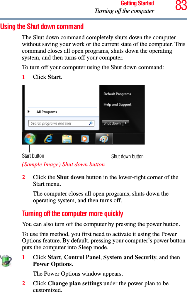 83Getting StartedTurning off the computerUsing the Shut down commandThe Shut down command completely shuts down the computer without saving your work or the current state of the computer. This command closes all open programs, shuts down the operating system, and then turns off your computer.To turn off your computer using the Shut down command:1Click Start. (Sample Image) Shut down button2Click the Shut down button in the lower-right corner of the Start menu.The computer closes all open programs, shuts down the operating system, and then turns off.Turning off the computer more quicklyYou can also turn off the computer by pressing the power button.To use this method, you first need to activate it using the Power Options feature. By default, pressing your computer’s power button puts the computer into Sleep mode.1Click Start, Control Panel, System and Security, and then Power Options.The Power Options window appears.2Click Change plan settings under the power plan to be customized.Shut down buttonStart button