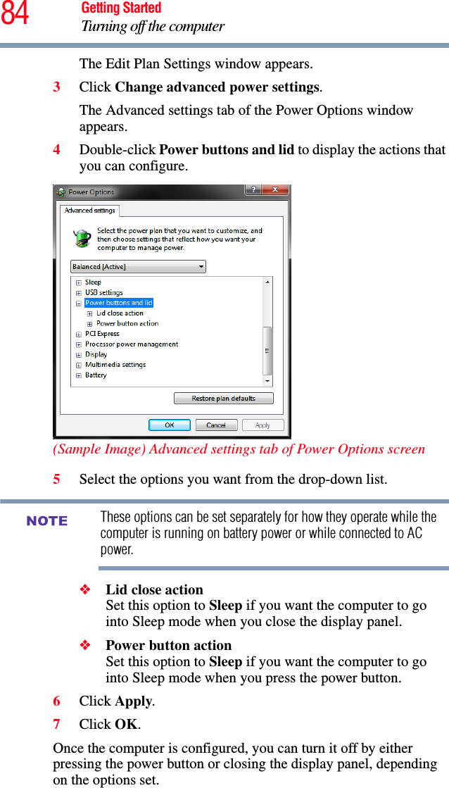 84 Getting StartedTurning off the computerThe Edit Plan Settings window appears.3Click Change advanced power settings.The Advanced settings tab of the Power Options window appears.4Double-click Power buttons and lid to display the actions that you can configure.(Sample Image) Advanced settings tab of Power Options screen5Select the options you want from the drop-down list.These options can be set separately for how they operate while the computer is running on battery power or while connected to AC power. ❖Lid close action Set this option to Sleep if you want the computer to go into Sleep mode when you close the display panel. ❖Power button action Set this option to Sleep if you want the computer to go into Sleep mode when you press the power button.6Click Apply.7Click OK.Once the computer is configured, you can turn it off by either pressing the power button or closing the display panel, depending on the options set.NOTE