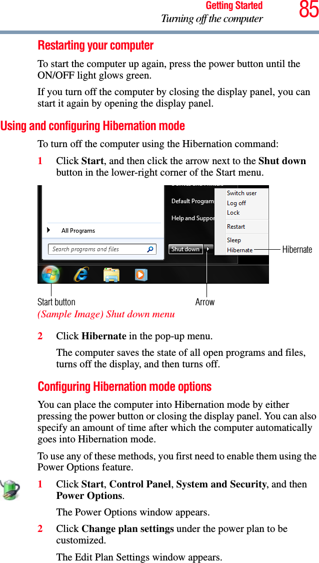 85Getting StartedTurning off the computerRestarting your computerTo start the computer up again, press the power button until the ON/OFF light glows green.If you turn off the computer by closing the display panel, you can start it again by opening the display panel.Using and configuring Hibernation modeTo turn off the computer using the Hibernation command:1Click Start, and then click the arrow next to the Shut down button in the lower-right corner of the Start menu. (Sample Image) Shut down menu2Click Hibernate in the pop-up menu.The computer saves the state of all open programs and files, turns off the display, and then turns off.Configuring Hibernation mode optionsYou can place the computer into Hibernation mode by either pressing the power button or closing the display panel. You can also specify an amount of time after which the computer automatically goes into Hibernation mode.To use any of these methods, you first need to enable them using the Power Options feature.1Click Start, Control Panel, System and Security, and then Power Options.The Power Options window appears.2Click Change plan settings under the power plan to be customized.The Edit Plan Settings window appears.ArrowHibernateStart button