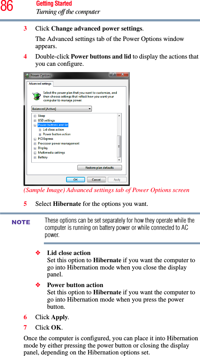 86 Getting StartedTurning off the computer3Click Change advanced power settings.The Advanced settings tab of the Power Options window appears.4Double-click Power buttons and lid to display the actions that you can configure.(Sample Image) Advanced settings tab of Power Options screen5Select Hibernate for the options you want.These options can be set separately for how they operate while the computer is running on battery power or while connected to AC power.❖Lid close action Set this option to Hibernate if you want the computer to go into Hibernation mode when you close the display panel. ❖Power button action Set this option to Hibernate if you want the computer to go into Hibernation mode when you press the power button. 6Click Apply.7Click OK.Once the computer is configured, you can place it into Hibernation mode by either pressing the power button or closing the display panel, depending on the Hibernation options set.NOTE