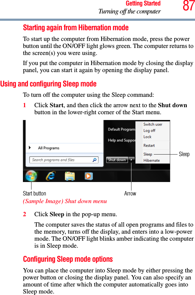 87Getting StartedTurning off the computerStarting again from Hibernation modeTo start up the computer from Hibernation mode, press the power button until the ON/OFF light glows green. The computer returns to the screen(s) you were using.If you put the computer in Hibernation mode by closing the display panel, you can start it again by opening the display panel.Using and configuring Sleep modeTo turn off the computer using the Sleep command:1Click Start, and then click the arrow next to the Shut down button in the lower-right corner of the Start menu. (Sample Image) Shut down menu 2Click Sleep in the pop-up menu.The computer saves the status of all open programs and files to the memory, turns off the display, and enters into a low-power mode. The ON/OFF light blinks amber indicating the computer is in Sleep mode.Configuring Sleep mode optionsYou can place the computer into Sleep mode by either pressing the power button or closing the display panel. You can also specify an amount of time after which the computer automatically goes into Sleep mode. ArrowSleepStart button