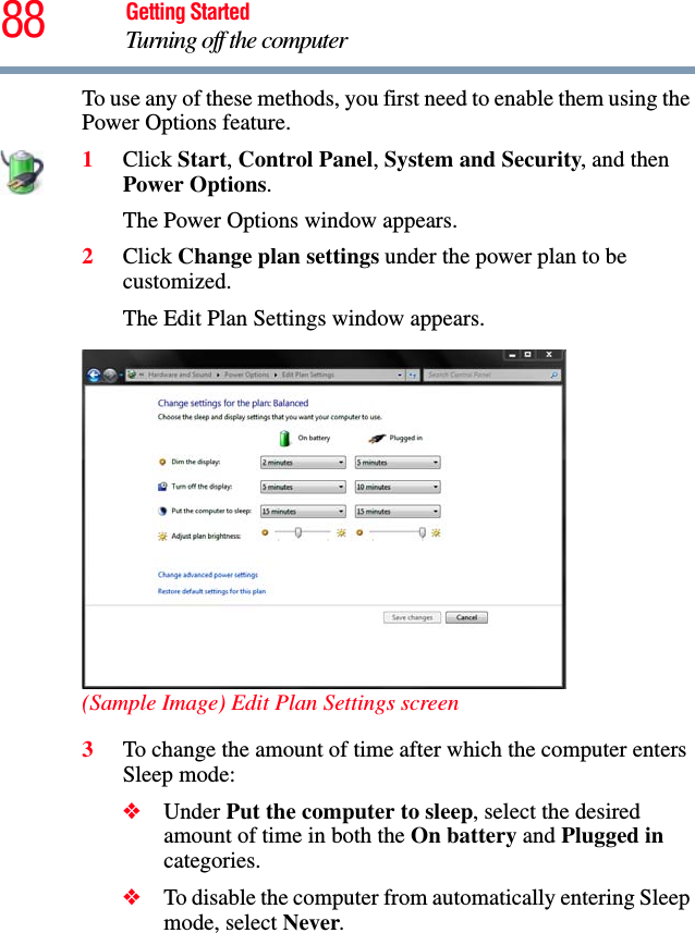 88 Getting StartedTurning off the computerTo use any of these methods, you first need to enable them using the Power Options feature.1Click Start, Control Panel, System and Security, and then Power Options.The Power Options window appears.2Click Change plan settings under the power plan to be customized.The Edit Plan Settings window appears.(Sample Image) Edit Plan Settings screen3To change the amount of time after which the computer enters Sleep mode:❖Under Put the computer to sleep, select the desired amount of time in both the On battery and Plugged in categories. ❖To disable the computer from automatically entering Sleep mode, select Never.