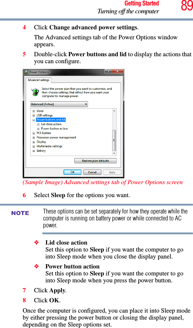 89Getting StartedTurning off the computer4Click Change advanced power settings.The Advanced settings tab of the Power Options window appears.5Double-click Power buttons and lid to display the actions that you can configure.(Sample Image) Advanced settings tab of Power Options screen6Select Sleep for the options you want.These options can be set separately for how they operate while the computer is running on battery power or while connected to AC power.❖Lid close action Set this option to Sleep if you want the computer to go into Sleep mode when you close the display panel. ❖Power button action Set this option to Sleep if you want the computer to go into Sleep mode when you press the power button. 7Click Apply.8Click OK.Once the computer is configured, you can place it into Sleep mode by either pressing the power button or closing the display panel, depending on the Sleep options set.NOTE