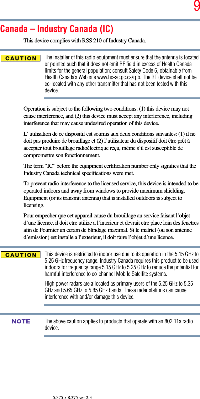 95.375 x 8.375 ver 2.3Canada – Industry Canada (IC)This device complies with RSS 210 of Industry Canada.The installer of this radio equipment must ensure that the antenna is located or pointed such that it does not emit RF field in excess of Health Canada limits for the general population; consult Safety Code 6, obtainable from Health Canada’s Web site www.hc-sc.gc.ca/rpb. The RF device shall not be co-located with any other transmitter that has not been tested with this device.Operation is subject to the following two conditions: (1) this device may not cause interference, and (2) this device must accept any interference, including interference that may cause undesired operation of this device.L’ utilisation de ce dispositif est soumis aux deux conditions suivantes: (1) il ne doit pas produire de brouillage et (2) l’utilisateur du dispositif doit être prêt à accepter tout brouillage radioélectrique reçu, même s’il est susceptible de compromettre son fonctionnement.The term “IC” before the equipment certification number only signifies that the Industry Canada technical specifications were met.To prevent radio interference to the licensed service, this device is intended to be operated indoors and away from windows to provide maximum shielding. Equipment (or its transmit antenna) that is installed outdoors is subject to licensing.Pour empecher que cet appareil cause du brouillage au service faisant l’objet d’une licence, il doit etre utilize a l’interieur et devrait etre place loin des fenetres afin de Fournier un ecram de blindage maximal. Si le matriel (ou son antenne d’emission) est installe a l’exterieur, il doit faire l’objet d’une licence.This device is restricted to indoor use due to its operation in the 5.15 GHz to 5.25 GHz frequency range. Industry Canada requires this product to be used indoors for frequency range 5.15 GHz to 5.25 GHz to reduce the potential for harmful interference to co-channel Mobile Satellite systems.High power radars are allocated as primary users of the 5.25 GHz to 5.35 GHz and 5.65 GHz to 5.85 GHz bands. These radar stations can cause interference with and/or damage this device.The above caution applies to products that operate with an 802.11a radio device.NOTE