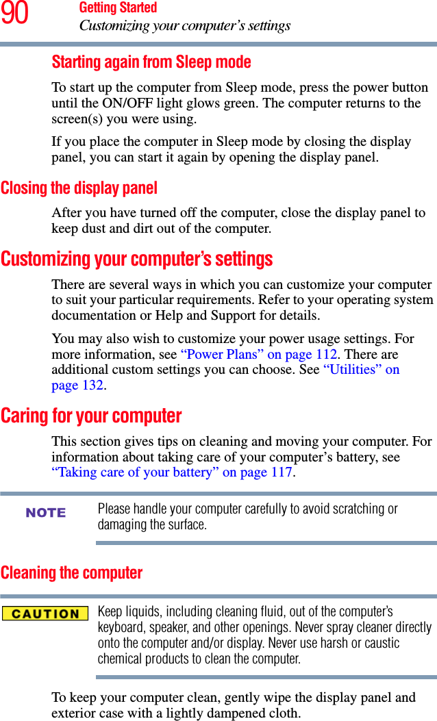 90 Getting StartedCustomizing your computer’s settingsStarting again from Sleep modeTo start up the computer from Sleep mode, press the power button until the ON/OFF light glows green. The computer returns to the screen(s) you were using.If you place the computer in Sleep mode by closing the display panel, you can start it again by opening the display panel.Closing the display panelAfter you have turned off the computer, close the display panel to keep dust and dirt out of the computer. Customizing your computer’s settingsThere are several ways in which you can customize your computer to suit your particular requirements. Refer to your operating system documentation or Help and Support for details.You may also wish to customize your power usage settings. For more information, see “Power Plans” on page 112. There are additional custom settings you can choose. See “Utilities” on page 132.Caring for your computerThis section gives tips on cleaning and moving your computer. For information about taking care of your computer’s battery, see “Taking care of your battery” on page 117.Please handle your computer carefully to avoid scratching or damaging the surface.Cleaning the computerKeep liquids, including cleaning fluid, out of the computer’s keyboard, speaker, and other openings. Never spray cleaner directly onto the computer and/or display. Never use harsh or caustic chemical products to clean the computer.To keep your computer clean, gently wipe the display panel and exterior case with a lightly dampened cloth.NOTE