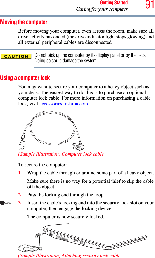 91Getting StartedCaring for your computerMoving the computerBefore moving your computer, even across the room, make sure all drive activity has ended (the drive indicator light stops glowing) and all external peripheral cables are disconnected.Do not pick up the computer by its display panel or by the back. Doing so could damage the system.Using a computer lockYou may want to secure your computer to a heavy object such as your desk. The easiest way to do this is to purchase an optional computer lock cable. For more information on purchasing a cable lock, visit accessories.toshiba.com.(Sample Illustration) Computer lock cableTo secure the computer:1Wrap the cable through or around some part of a heavy object.Make sure there is no way for a potential thief to slip the cable off the object.2Pass the locking end through the loop.3Insert the cable’s locking end into the security lock slot on your computer, then engage the locking device.The computer is now securely locked.(Sample Illustration) Attaching security lock cable