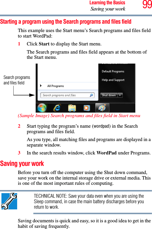 99Learning the BasicsSaving your workStarting a program using the Search programs and files fieldThis example uses the Start menu’s Search programs and files field to start WordPad:1Click Start to display the Start menu.The Search programs and files field appears at the bottom of the Start menu.(Sample Image) Search programs and files field in Start menu2Start typing the program’s name (wordpad) in the Search programs and files field.As you type, all matching files and programs are displayed in a separate window.3In the search results window, click WordPad under Programs.Saving your workBefore you turn off the computer using the Shut down command, save your work on the internal storage drive or external media. This is one of the most important rules of computing.TECHNICAL NOTE: Save your data even when you are using the Sleep command, in case the main battery discharges before you return to work.Saving documents is quick and easy, so it is a good idea to get in the habit of saving frequently. Search programs and files field