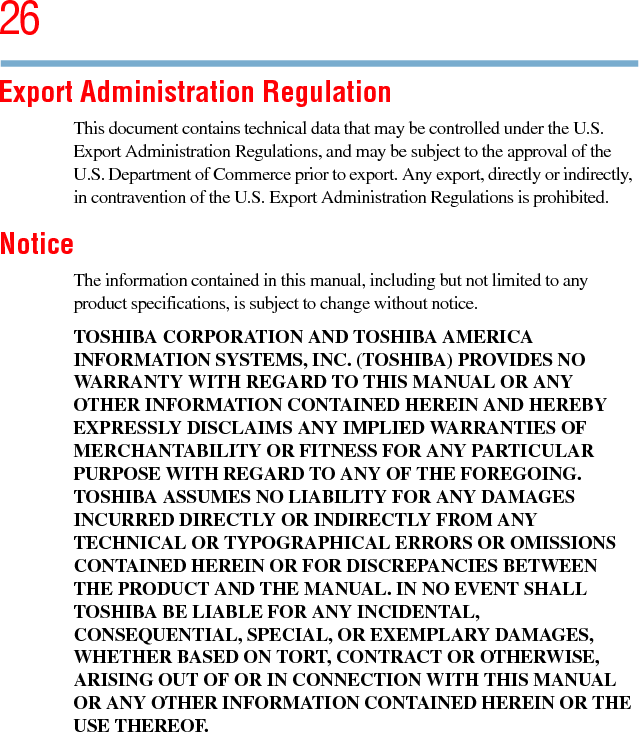 265.375 x 8.375 ver 2.3Export Administration RegulationThis document contains technical data that may be controlled under the U.S. Export Administration Regulations, and may be subject to the approval of the U.S. Department of Commerce prior to export. Any export, directly or indirectly, in contravention of the U.S. Export Administration Regulations is prohibited.NoticeThe information contained in this manual, including but not limited to any product specifications, is subject to change without notice.TOSHIBA CORPORATION AND TOSHIBA AMERICA INFORMATION SYSTEMS, INC. (TOSHIBA) PROVIDES NO WARRANTY WITH REGARD TO THIS MANUAL OR ANY OTHER INFORMATION CONTAINED HEREIN AND HEREBY EXPRESSLY DISCLAIMS ANY IMPLIED WARRANTIES OF MERCHANTABILITY OR FITNESS FOR ANY PARTICULAR PURPOSE WITH REGARD TO ANY OF THE FOREGOING. TOSHIBA ASSUMES NO LIABILITY FOR ANY DAMAGES INCURRED DIRECTLY OR INDIRECTLY FROM ANY TECHNICAL OR TYPOGRAPHICAL ERRORS OR OMISSIONS CONTAINED HEREIN OR FOR DISCREPANCIES BETWEEN THE PRODUCT AND THE MANUAL. IN NO EVENT SHALL TOSHIBA BE LIABLE FOR ANY INCIDENTAL, CONSEQUENTIAL, SPECIAL, OR EXEMPLARY DAMAGES, WHETHER BASED ON TORT, CONTRACT OR OTHERWISE, ARISING OUT OF OR IN CONNECTION WITH THIS MANUAL OR ANY OTHER INFORMATION CONTAINED HEREIN OR THE USE THEREOF.