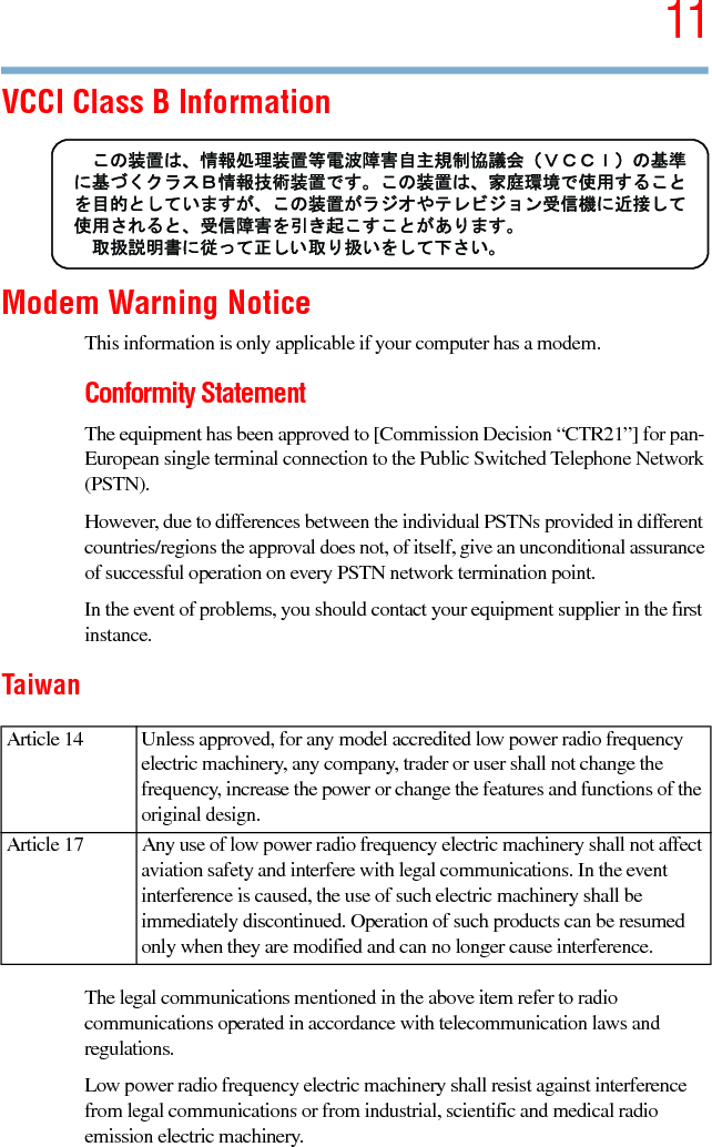 115.375 x 8.375 ver 2.3VCCI Class B InformationModem Warning NoticeThis information is only applicable if your computer has a modem.Conformity StatementThe equipment has been approved to [Commission Decision “CTR21”] for pan-European single terminal connection to the Public Switched Telephone Network (PSTN).However, due to differences between the individual PSTNs provided in different countries/regions the approval does not, of itself, give an unconditional assurance of successful operation on every PSTN network termination point.In the event of problems, you should contact your equipment supplier in the first instance.TaiwanThe legal communications mentioned in the above item refer to radio communications operated in accordance with telecommunication laws and regulations.Low power radio frequency electric machinery shall resist against interference from legal communications or from industrial, scientific and medical radio emission electric machinery.Article 14  Unless approved, for any model accredited low power radio frequency electric machinery, any company, trader or user shall not change the frequency, increase the power or change the features and functions of the original design.Article 17  Any use of low power radio frequency electric machinery shall not affect aviation safety and interfere with legal communications. In the event interference is caused, the use of such electric machinery shall be immediately discontinued. Operation of such products can be resumed only when they are modified and can no longer cause interference.
