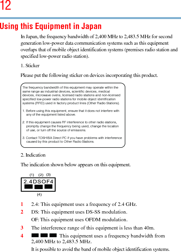 125.375 x 8.375 ver 2.3Using this Equipment in JapanIn Japan, the frequency bandwidth of 2,400 MHz to 2,483.5 MHz for second generation low-power data communication systems such as this equipment overlaps that of mobile object identification systems (premises radio station and specified low-power radio station).1. StickerPlease put the following sticker on devices incorporating this product.2. IndicationThe indication shown below appears on this equipment.12.4: This equipment uses a frequency of 2.4 GHz.2DS: This equipment uses DS-SS modulation.OF: This equipment uses OFDM modulation.3The interference range of this equipment is less than 40m.4This equipment uses a frequency bandwidth from 2,400 MHz to 2,483.5 MHz.It is possible to avoid the band of mobile object identification systems.The frequency bandwidth of this equipment may operate within the same range as industrial devices, scientific devices, medical devices, microwave ovens, licensed radio stations and non-licensed specified low-power radio stations for mobile object identification systems (RFID) used in factory product lines (Other Radio Stations). 1. Before using this equipment, ensure that it does not interfere with any of the equipment listed above. 2. If this equipment causes RF interference to other radio stations, promptly change the frequency being used, change the location of use, or turn off the source of emissions. 3. Contact TOSHIBA Direct PC if you have problems with interference caused by this product to Other Radio Stations. 2.4DSOF4(1) (2) (3)  (4)