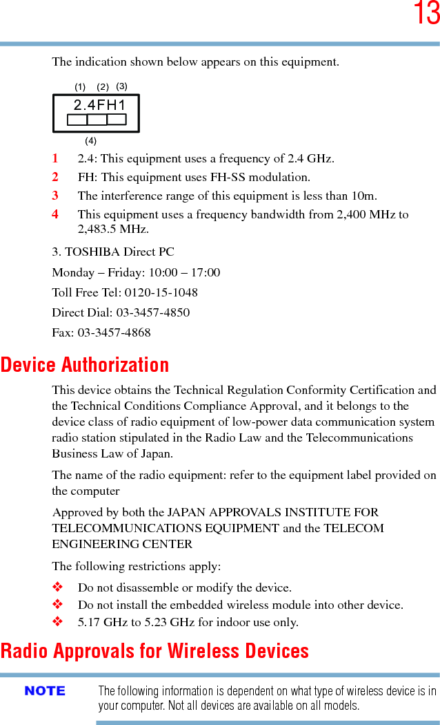 135.375 x 8.375 ver 2.3The indication shown below appears on this equipment.12.4: This equipment uses a frequency of 2.4 GHz.2FH: This equipment uses FH-SS modulation.3The interference range of this equipment is less than 10m.4This equipment uses a frequency bandwidth from 2,400 MHz to 2,483.5 MHz.3. TOSHIBA Direct PCMonday – Friday: 10:00 – 17:00Toll Free Tel: 0120-15-1048Direct Dial: 03-3457-4850Fax: 03-3457-4868Device AuthorizationThis device obtains the Technical Regulation Conformity Certification and the Technical Conditions Compliance Approval, and it belongs to the device class of radio equipment of low-power data communication system radio station stipulated in the Radio Law and the Telecommunications Business Law of Japan.The name of the radio equipment: refer to the equipment label provided on the computerApproved by both the JAPAN APPROVALS INSTITUTE FOR TELECOMMUNICATIONS EQUIPMENT and the TELECOM ENGINEERING CENTERThe following restrictions apply:❖Do not disassemble or modify the device.❖Do not install the embedded wireless module into other device.❖5.17 GHz to 5.23 GHz for indoor use only.Radio Approvals for Wireless DevicesThe following information is dependent on what type of wireless device is in your computer. Not all devices are available on all models.2.4FH1(1) (2) (3)  (4)NOTE