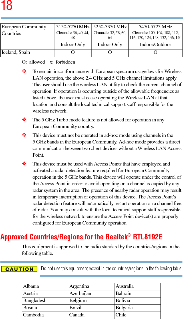 185.375 x 8.375 ver 2.3O:  allowed  x:  forbidden❖To remain in conformance with European spectrum usage laws for Wireless LAN operation, the above 2.4 GHz and 5 GHz channel limitations apply.   The user should use the wireless LAN utility to check the current channel of operation. If operation is occurring outside of the allowable frequencies as listed above, the user must cease operating the Wireless LAN at that location and consult the local technical support staff responsible for the wireless network.❖The 5 GHz Turbo mode feature is not allowed for operation in any European Community country.❖This device must not be operated in ad-hoc mode using channels in the 5 GHz bands in the European Community. Ad-hoc mode provides a direct communication between two client devices without a Wireless LAN Access Point.❖This device must be used with Access Points that have employed and activated a radar detection feature required for European Community operation in the 5 GHz bands. This device will operate under the control of the Access Point in order to avoid operating on a channel occupied by any radar system in the area. The presence of nearby radar operation may result in temporary interruption of operation of this device. The Access Point’s radar detection feature will automatically restart operation on a channel free of radar. You may consult with the local technical support staff responsible for the wireless network to ensure the Access Point device(s) are properly configured for European Community operation. Approved Countries/Regions for the Realtek® RTL8192EThis equipment is approved to the radio standard by the countries/regions in the following table.Do not use this equipment except in the countries/regions in the following table.Iceland, Spain O O OAlbania Argentina AustraliaAustria Azerbaijan BahrainBangladesh Belgium BoliviaBosnia Brazil BulgariaCambodia Canada ChileEuropean Community Countries5150-5250 MHzChannels: 36, 40, 44, 48Indoor Only5250-5350 MHzChannels: 52, 56, 60, 64Indoor Only5470-5725 MHzChannels: 100, 104, 108, 112, 116, 120, 124, 128, 132, 136, 140Indoor/Outdoor