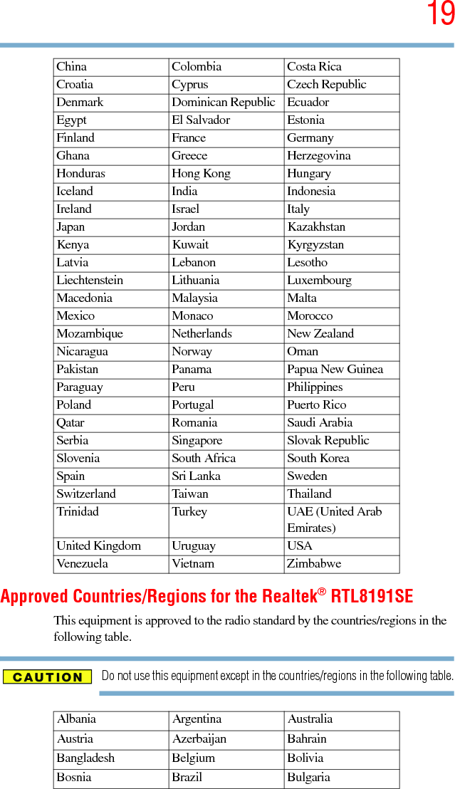 195.375 x 8.375 ver 2.3Approved Countries/Regions for the Realtek® RTL8191SEThis equipment is approved to the radio standard by the countries/regions in the following table.Do not use this equipment except in the countries/regions in the following table.China Colombia Costa RicaCroatia Cyprus Czech RepublicDenmark Dominican Republic EcuadorEgypt El Salvador EstoniaFinland France GermanyGhana Greece HerzegovinaHonduras Hong Kong HungaryIceland India IndonesiaIreland Israel ItalyJapan Jordan KazakhstanKenya Kuwait KyrgyzstanLatvia Lebanon LesothoLiechtenstein Lithuania LuxembourgMacedonia Malaysia MaltaMexico Monaco MoroccoMozambique Netherlands New ZealandNicaragua Norway OmanPakistan Panama Papua New GuineaParaguay Peru PhilippinesPoland Portugal Puerto RicoQatar Romania Saudi ArabiaSerbia Singapore Slovak RepublicSlovenia South Africa South KoreaSpain Sri Lanka SwedenSwitzerland Taiwan ThailandTrinidad Turkey UAE (United Arab Emirates)United Kingdom Uruguay USAVenezuela Vietnam ZimbabweAlbania Argentina AustraliaAustria Azerbaijan BahrainBangladesh Belgium BoliviaBosnia Brazil Bulgaria