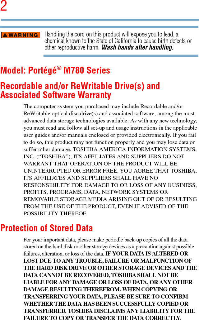 25.375 x 8.375 ver 2.3Handling the cord on this product will expose you to lead, a chemical known to the State of California to cause birth defects or other reproductive harm. Wash hands after handling.Model: Portégé® M780 SeriesRecordable and/or ReWritable Drive(s) and Associated Software WarrantyThe computer system you purchased may include Recordable and/or ReWritable optical disc drive(s) and associated software, among the most advanced data storage technologies available. As with any new technology, you must read and follow all set-up and usage instructions in the applicable user guides and/or manuals enclosed or provided electronically. If you fail to do so, this product may not function properly and you may lose data or suffer other damage. TOSHIBA AMERICA INFORMATION SYSTEMS, INC. (“TOSHIBA”), ITS AFFILIATES AND SUPPLIERS DO NOT WARRANT THAT OPERATION OF THE PRODUCT WILL BE UNINTERRUPTED OR ERROR FREE. YOU AGREE THAT TOSHIBA, ITS AFFILIATES AND SUPPLIERS SHALL HAVE NO RESPONSIBILITY FOR DAMAGE TO OR LOSS OF ANY BUSINESS, PROFITS, PROGRAMS, DATA, NETWORK SYSTEMS OR REMOVABLE STORAGE MEDIA ARISING OUT OF OR RESULTING FROM THE USE OF THE PRODUCT, EVEN IF ADVISED OF THE POSSIBILITY THEREOF.Protection of Stored DataFor your important data, please make periodic back-up copies of all the data stored on the hard disk or other storage devices as a precaution against possible failures, alteration, or loss of the data. IF YOUR DATA IS ALTERED OR LOST DUE TO ANY TROUBLE, FAILURE OR MALFUNCTION OF THE HARD DISK DRIVE OR OTHER STORAGE DEVICES AND THE DATA CANNOT BE RECOVERED, TOSHIBA SHALL NOT BE LIABLE FOR ANY DAMAGE OR LOSS OF DATA, OR ANY OTHER DAMAGE RESULTING THEREFROM. WHEN COPYING OR TRANSFERRING YOUR DATA, PLEASE BE SURE TO CONFIRM WHETHER THE DATA HAS BEEN SUCCESSFULLY COPIED OR TRANSFERRED. TOSHIBA DISCLAIMS ANY LIABILITY FOR THE FAILURE TO COPY OR TRANSFER THE DATA CORRECTLY.