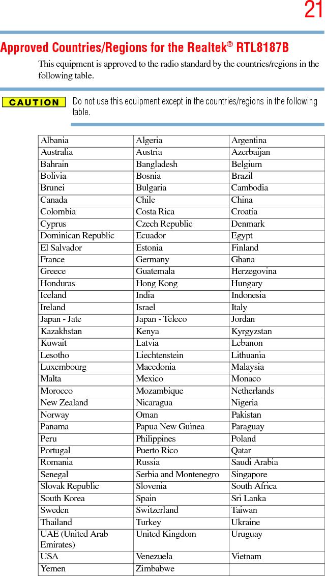 215.375 x 8.375 ver 2.3Approved Countries/Regions for the Realtek® RTL8187BThis equipment is approved to the radio standard by the countries/regions in the following table.Do not use this equipment except in the countries/regions in the following table.Albania Algeria ArgentinaAustralia Austria AzerbaijanBahrain Bangladesh BelgiumBolivia Bosnia BrazilBrunei Bulgaria CambodiaCanada Chile ChinaColombia Costa Rica CroatiaCyprus Czech Republic DenmarkDominican Republic Ecuador EgyptEl Salvador Estonia FinlandFrance Germany GhanaGreece Guatemala HerzegovinaHonduras Hong Kong HungaryIceland India IndonesiaIreland Israel ItalyJapan - Jate Japan - Teleco JordanKazakhstan Kenya KyrgyzstanKuwait Latvia LebanonLesotho Liechtenstein LithuaniaLuxembourg Macedonia MalaysiaMalta Mexico MonacoMorocco Mozambique NetherlandsNew Zealand Nicaragua NigeriaNorway Oman PakistanPanama Papua New Guinea ParaguayPeru Philippines PolandPortugal Puerto Rico QatarRomania Russia Saudi ArabiaSenegal Serbia and Montenegro SingaporeSlovak Republic Slovenia South AfricaSouth Korea Spain Sri LankaSweden Switzerland TaiwanThailand Turkey UkraineUAE (United Arab Emirates)United Kingdom UruguayUSA Venezuela VietnamYemen Zimbabwe