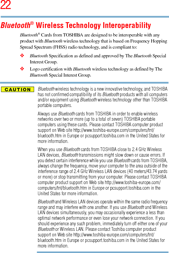 225.375 x 8.375 ver 2.3Bluetooth® Wireless Technology InteroperabilityBluetooth® Cards from TOSHIBA are designed to be interoperable with any product with Bluetooth wireless technology that is based on Frequency Hopping Spread Spectrum (FHSS) radio technology, and is compliant to:❖Bluetooth Specification as defined and approved by The Bluetooth Special Interest Group.❖Logo certification with Bluetooth wireless technology as defined by The Bluetooth Special Interest Group.Bluetooth wireless technology is a new innovative technology, and TOSHIBA has not confirmed compatibility of its Bluetooth products with all computers and/or equipment using Bluetooth wireless technology other than TOSHIBA portable computers.Always use Bluetooth cards from TOSHIBA in order to enable wireless networks over two or more (up to a total of seven) TOSHIBA portable computers using these cards. Please contact TOSHIBA computer product support on Web site http://www.toshiba-europe.com/computers/tnt/bluetooth.htm in Europe or pcsupport.toshiba.com in the United States for more information.When you use Bluetooth cards from TOSHIBA close to 2.4 GHz Wireless LAN devices, Bluetooth transmissions might slow down or cause errors. If you detect certain interference while you use Bluetooth cards from TOSHIBA, always change the frequency, move your computer to the area outside of the interference range of 2.4 GHz Wireless LAN devices (40 meters/43.74 yards or more) or stop transmitting from your computer. Please contact TOSHIBA computer product support on Web site http://www.toshiba-europe.com/computers/tnt/bluetooth.htm in Europe or pcsupport.toshiba.com in the United States for more information.Bluetooth and Wireless LAN devices operate within the same radio frequency range and may interfere with one another. If you use Bluetooth and Wireless LAN devices simultaneously, you may occasionally experience a less than optimal network performance or even lose your network connection. If you should experience any such problem, immediately turn off either one of your Bluetooth or Wireless LAN. Please contact Toshiba computer product support on Web site http://www.toshiba-europe.com/computers/tnt/bluetooth.htm in Europe or pcsupport.toshiba.com in the United States for more information.