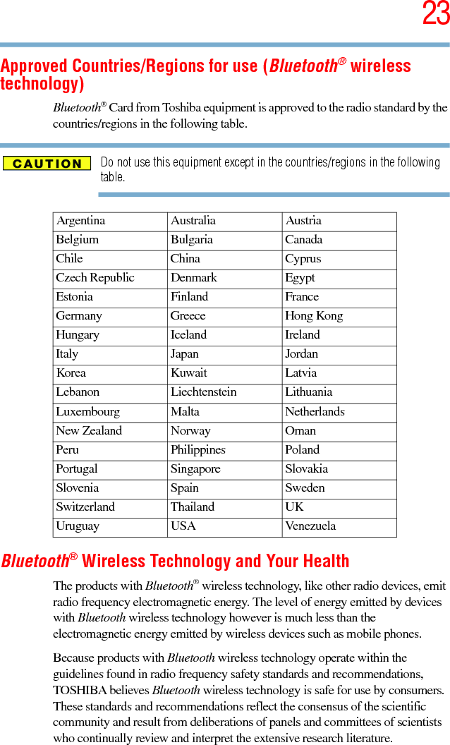 235.375 x 8.375 ver 2.3Approved Countries/Regions for use (Bluetooth® wireless technology)Bluetooth® Card from Toshiba equipment is approved to the radio standard by the countries/regions in the following table.Do not use this equipment except in the countries/regions in the following table.Bluetooth® Wireless Technology and Your HealthThe products with Bluetooth® wireless technology, like other radio devices, emit radio frequency electromagnetic energy. The level of energy emitted by devices with Bluetooth wireless technology however is much less than the electromagnetic energy emitted by wireless devices such as mobile phones.Because products with Bluetooth wireless technology operate within the guidelines found in radio frequency safety standards and recommendations, TOSHIBA believes Bluetooth wireless technology is safe for use by consumers. These standards and recommendations reflect the consensus of the scientific community and result from deliberations of panels and committees of scientists who continually review and interpret the extensive research literature.Argentina Australia AustriaBelgium Bulgaria CanadaChile China CyprusCzech Republic Denmark EgyptEstonia Finland FranceGermany Greece Hong KongHungary Iceland IrelandItaly Japan JordanKorea Kuwait LatviaLebanon Liechtenstein LithuaniaLuxembourg Malta NetherlandsNew Zealand Norway OmanPeru Philippines PolandPortugal Singapore SlovakiaSlovenia Spain SwedenSwitzerland Thailand UKUruguay USA Venezuela
