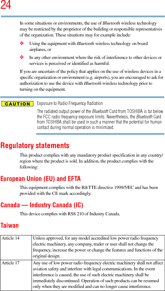 245.375 x 8.375 ver 2.3In some situations or environments, the use of Bluetooth wireless technology may be restricted by the proprietor of the building or responsible representatives of the organization. These situations may for example include:❖Using the equipment with Bluetooth wireless technology on board airplanes, or❖In any other environment where the risk of interference to other devices or services is perceived or identified as harmful.If you are uncertain of the policy that applies on the use of wireless devices in a specific organization or environment (e.g. airports), you are encouraged to ask for authorization to use the device with Bluetooth wireless technology prior to turning on the equipment.Exposure to Radio Frequency RadiationThe radiated output power of the Bluetooth Card from TOSHIBA is far below the FCC radio frequency exposure limits. Nevertheless, the Bluetooth Card from TOSHIBA shall be used in such a manner that the potential for human contact during normal operation is minimized.Regulatory statementsThis product complies with any mandatory product specification in any country/region where the product is sold. In addition, the product complies with the following:European Union (EU) and EFTAThis equipment complies with the R&amp;TTE directive 1999/5/EC and has been provided with the CE mark accordingly.Canada — Industry Canada (IC)This device complies with RSS 210 of Industry Canada.TaiwanArticle 14  Unless approved, for any model accredited low power radio frequency electric machinery, any company, trader or user shall not change the frequency, increase the power or change the features and functions of the original design.Article 17  Any use of low power radio frequency electric machinery shall not affect aviation safety and interfere with legal communications. In the event interference is caused, the use of such electric machinery shall be immediately discontinued. Operation of such products can be resumed only when they are modified and can no longer cause interference.