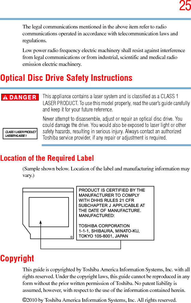 255.375 x 8.375 ver 2.3The legal communications mentioned in the above item refer to radio communications operated in accordance with telecommunication laws and regulations.Low power radio frequency electric machinery shall resist against interference from legal communications or from industrial, scientific and medical radio emission electric machinery.Optical Disc Drive Safety InstructionsThis appliance contains a laser system and is classified as a CLASS 1 LASER PRODUCT. To use this model properly, read the user’s guide carefully and keep it for your future reference.Never attempt to disassemble, adjust or repair an optical disc drive. You could damage the drive. You would also be exposed to laser light or other safety hazards, resulting in serious injury. Always contact an authorized Toshiba service provider, if any repair or adjustment is required.Location of the Required Label(Sample shown below. Location of the label and manufacturing information may vary.)CopyrightThis guide is copyrighted by Toshiba America Information Systems, Inc. with all rights reserved. Under the copyright laws, this guide cannot be reproduced in any form without the prior written permission of Toshiba. No patent liability is assumed, however, with respect to the use of the information contained herein.©2010 by Toshiba America Information Systems, Inc. All rights reserved. 