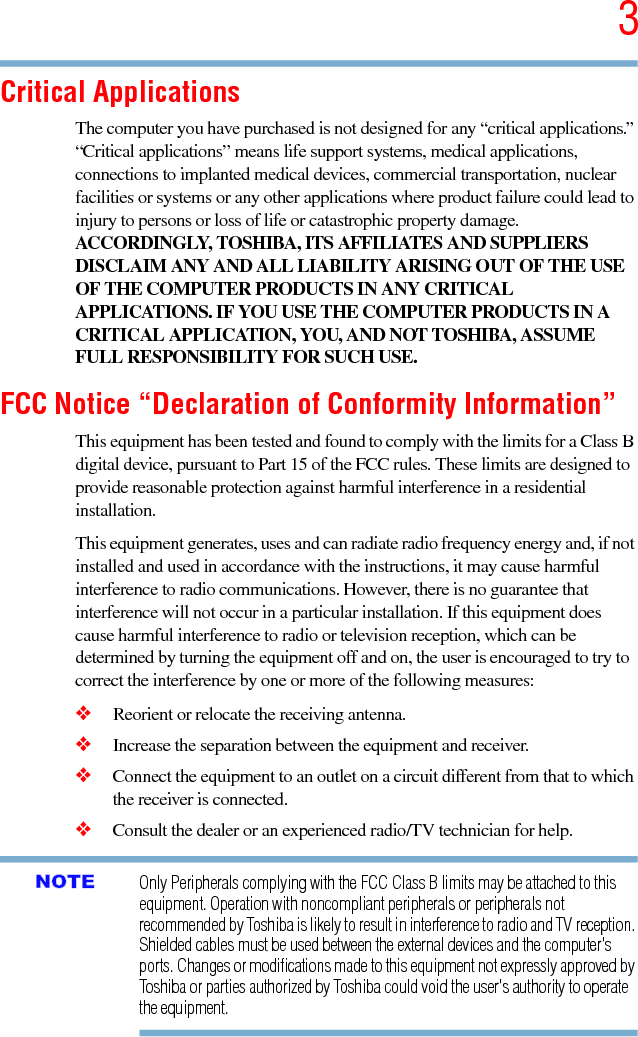 35.375 x 8.375 ver 2.3Critical ApplicationsThe computer you have purchased is not designed for any “critical applications.” “Critical applications” means life support systems, medical applications, connections to implanted medical devices, commercial transportation, nuclear facilities or systems or any other applications where product failure could lead to injury to persons or loss of life or catastrophic property damage. ACCORDINGLY, TOSHIBA, ITS AFFILIATES AND SUPPLIERS DISCLAIM ANY AND ALL LIABILITY ARISING OUT OF THE USE OF THE COMPUTER PRODUCTS IN ANY CRITICAL APPLICATIONS. IF YOU USE THE COMPUTER PRODUCTS IN A CRITICAL APPLICATION, YOU, AND NOT TOSHIBA, ASSUME FULL RESPONSIBILITY FOR SUCH USE.FCC Notice “Declaration of Conformity Information”This equipment has been tested and found to comply with the limits for a Class B digital device, pursuant to Part 15 of the FCC rules. These limits are designed to provide reasonable protection against harmful interference in a residential installation.This equipment generates, uses and can radiate radio frequency energy and, if not installed and used in accordance with the instructions, it may cause harmful interference to radio communications. However, there is no guarantee that interference will not occur in a particular installation. If this equipment does cause harmful interference to radio or television reception, which can be determined by turning the equipment off and on, the user is encouraged to try to correct the interference by one or more of the following measures:❖Reorient or relocate the receiving antenna.❖Increase the separation between the equipment and receiver.❖Connect the equipment to an outlet on a circuit different from that to which the receiver is connected.❖Consult the dealer or an experienced radio/TV technician for help.Only Peripherals complying with the FCC Class B limits may be attached to this equipment. Operation with noncompliant peripherals or peripherals not recommended by Toshiba is likely to result in interference to radio and TV reception. Shielded cables must be used between the external devices and the computer&apos;s ports. Changes or modifications made to this equipment not expressly approved by Toshiba or parties authorized by Toshiba could void the user&apos;s authority to operate the equipment. NOTE