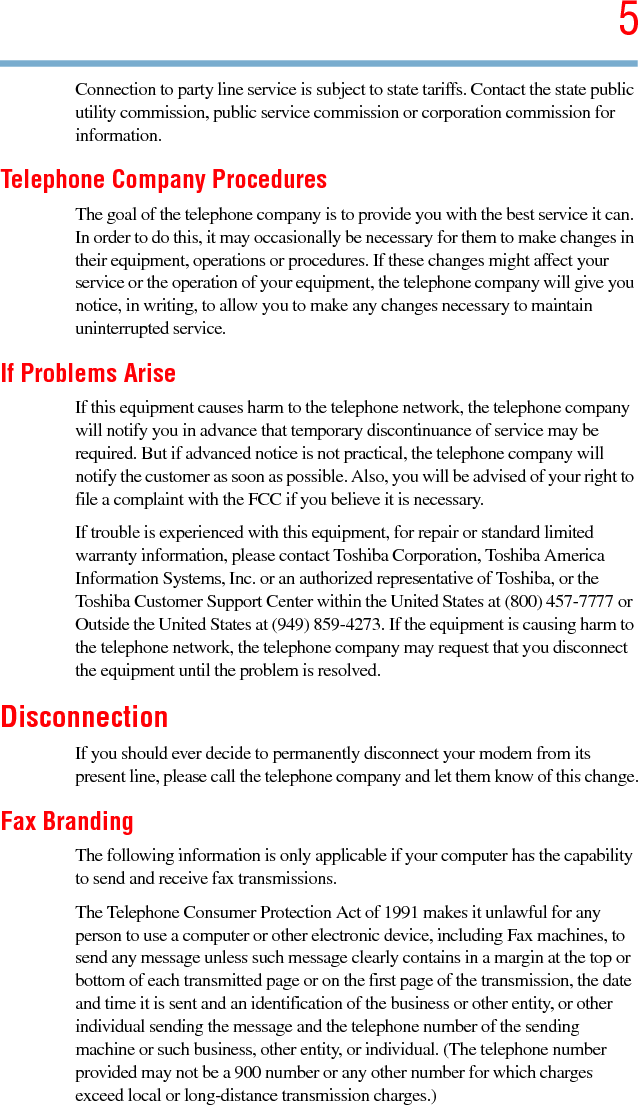 55.375 x 8.375 ver 2.3Connection to party line service is subject to state tariffs. Contact the state public utility commission, public service commission or corporation commission for information.Telephone Company ProceduresThe goal of the telephone company is to provide you with the best service it can. In order to do this, it may occasionally be necessary for them to make changes in their equipment, operations or procedures. If these changes might affect your service or the operation of your equipment, the telephone company will give you notice, in writing, to allow you to make any changes necessary to maintain uninterrupted service.If Problems AriseIf this equipment causes harm to the telephone network, the telephone company will notify you in advance that temporary discontinuance of service may be required. But if advanced notice is not practical, the telephone company will notify the customer as soon as possible. Also, you will be advised of your right to file a complaint with the FCC if you believe it is necessary. If trouble is experienced with this equipment, for repair or standard limited warranty information, please contact Toshiba Corporation, Toshiba America Information Systems, Inc. or an authorized representative of Toshiba, or the Toshiba Customer Support Center within the United States at (800) 457-7777 or Outside the United States at (949) 859-4273. If the equipment is causing harm to the telephone network, the telephone company may request that you disconnect the equipment until the problem is resolved. DisconnectionIf you should ever decide to permanently disconnect your modem from its present line, please call the telephone company and let them know of this change.Fax BrandingThe following information is only applicable if your computer has the capability to send and receive fax transmissions.The Telephone Consumer Protection Act of 1991 makes it unlawful for any person to use a computer or other electronic device, including Fax machines, to send any message unless such message clearly contains in a margin at the top or bottom of each transmitted page or on the first page of the transmission, the date and time it is sent and an identification of the business or other entity, or other individual sending the message and the telephone number of the sending machine or such business, other entity, or individual. (The telephone number provided may not be a 900 number or any other number for which charges exceed local or long-distance transmission charges.)