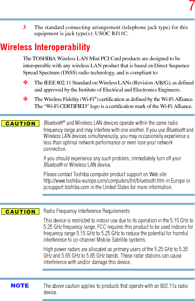 75.375 x 8.375 ver 2.33The standard connecting arrangement (telephone jack type) for this equipment is jack type(s): USOC RJ11C.Wireless InteroperabilityThe TOSHIBA Wireless LAN Mini PCI Card products are designed to be interoperable with any wireless LAN product that is based on Direct Sequence Spread Spectrum (DSSS) radio technology, and is compliant to: ❖The IEEE 802.11 Standard on Wireless LANs (Revision A/B/G), as defined and approved by the Institute of Electrical and Electronics Engineers.❖The Wireless Fidelity (Wi-Fi®) certification as defined by the Wi-Fi Alliance. The “Wi-Fi CERTIFIED” logo is a certification mark of the Wi-Fi Alliance.Bluetooth® and Wireless LAN devices operate within the same radio frequency range and may interfere with one another. If you use Bluetooth and Wireless LAN devices simultaneously, you may occasionally experience a less than optimal network performance or even lose your network connection.If you should experience any such problem, immediately turn off your Bluetooth or Wireless LAN device.Please contact Toshiba computer product support on Web site http://www.toshiba-europe.com/computers/tnt/bluetooth.htm in Europe or pcsupport.toshiba.com in the United States for more information.Radio Frequency Interference RequirementsThis device is restricted to indoor use due to its operation in the 5.15 GHz to 5.25 GHz frequency range. FCC requires this product to be used indoors for frequency range 5.15 GHz to 5.25 GHz to reduce the potential for harmful interference to co-channel Mobile Satellite systems.High power radars are allocated as primary users of the 5.25 GHz to 5.35 GHz and 5.65 GHz to 5.85 GHz bands. These radar stations can cause interference with and/or damage this device.The above caution applies to products that operate with an 802.11a radio device.NOTE