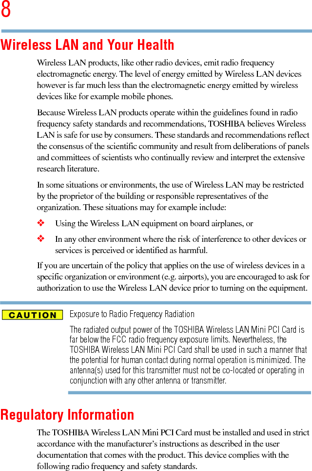 85.375 x 8.375 ver 2.3Wireless LAN and Your HealthWireless LAN products, like other radio devices, emit radio frequency electromagnetic energy. The level of energy emitted by Wireless LAN devices however is far much less than the electromagnetic energy emitted by wireless devices like for example mobile phones.Because Wireless LAN products operate within the guidelines found in radio frequency safety standards and recommendations, TOSHIBA believes Wireless LAN is safe for use by consumers. These standards and recommendations reflect the consensus of the scientific community and result from deliberations of panels and committees of scientists who continually review and interpret the extensive research literature.In some situations or environments, the use of Wireless LAN may be restricted by the proprietor of the building or responsible representatives of the organization. These situations may for example include:❖Using the Wireless LAN equipment on board airplanes, or❖In any other environment where the risk of interference to other devices or services is perceived or identified as harmful.If you are uncertain of the policy that applies on the use of wireless devices in a specific organization or environment (e.g. airports), you are encouraged to ask for authorization to use the Wireless LAN device prior to turning on the equipment.Exposure to Radio Frequency RadiationThe radiated output power of the TOSHIBA Wireless LAN Mini PCI Card is far below the FCC radio frequency exposure limits. Nevertheless, the TOSHIBA Wireless LAN Mini PCI Card shall be used in such a manner that the potential for human contact during normal operation is minimized. The antenna(s) used for this transmitter must not be co-located or operating in conjunction with any other antenna or transmitter.Regulatory InformationThe TOSHIBA Wireless LAN Mini PCI Card must be installed and used in strict accordance with the manufacturer’s instructions as described in the user documentation that comes with the product. This device complies with the following radio frequency and safety standards.