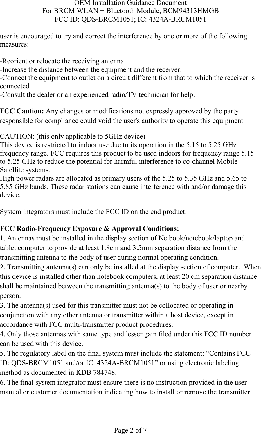 OEM Installation Guidance Document For BRCM WLAN + Bluetooth Module, BCM94313HMGB FCC ID: QDS-BRCM1051; IC: 4324A-BRCM1051  Page 2 of 7 user is encouraged to try and correct the interference by one or more of the following measures:   -Reorient or relocate the receiving antenna -Increase the distance between the equipment and the receiver. -Connect the equipment to outlet on a circuit different from that to which the receiver is connected. -Consult the dealer or an experienced radio/TV technician for help.  FCC Caution: Any changes or modifications not expressly approved by the party responsible for compliance could void the user&apos;s authority to operate this equipment. CAUTION: (this only applicable to 5GHz device) This device is restricted to indoor use due to its operation in the 5.15 to 5.25 GHz frequency range. FCC requires this product to be used indoors for frequency range 5.15 to 5.25 GHz to reduce the potential for harmful interference to co-channel Mobile Satellite systems. High power radars are allocated as primary users of the 5.25 to 5.35 GHz and 5.65 to 5.85 GHz bands. These radar stations can cause interference with and/or damage this device.  System integrators must include the FCC ID on the end product.   FCC Radio-Frequency Exposure &amp; Approval Conditions: 1. Antennas must be installed in the display section of Netbook/notebook/laptop and tablet computer to provide at least 1.8cm and 3.5mm separation distance from the transmitting antenna to the body of user during normal operating condition. 2. Transmitting antenna(s) can only be installed at the display section of computer.  When this device is installed other than notebook computers, at least 20 cm separation distance shall be maintained between the transmitting antenna(s) to the body of user or nearby person. 3. The antenna(s) used for this transmitter must not be collocated or operating in conjunction with any other antenna or transmitter within a host device, except in accordance with FCC multi-transmitter product procedures. 4. Only those antennas with same type and lesser gain filed under this FCC ID number can be used with this device. 5. The regulatory label on the final system must include the statement: “Contains FCC ID: QDS-BRCM1051 and/or IC: 4324A-BRCM1051” or using electronic labeling method as documented in KDB 784748. 6. The final system integrator must ensure there is no instruction provided in the user manual or customer documentation indicating how to install or remove the transmitter 