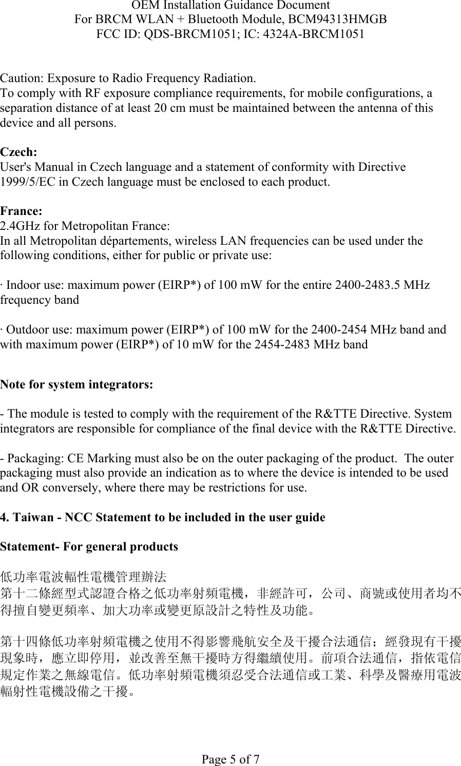 OEM Installation Guidance Document For BRCM WLAN + Bluetooth Module, BCM94313HMGB FCC ID: QDS-BRCM1051; IC: 4324A-BRCM1051  Page 5 of 7  Caution: Exposure to Radio Frequency Radiation.   To comply with RF exposure compliance requirements, for mobile configurations, a separation distance of at least 20 cm must be maintained between the antenna of this device and all persons.  Czech:  User&apos;s Manual in Czech language and a statement of conformity with Directive 1999/5/EC in Czech language must be enclosed to each product.   France: 2.4GHz for Metropolitan France:   In all Metropolitan départements, wireless LAN frequencies can be used under the following conditions, either for public or private use:  · Indoor use: maximum power (EIRP*) of 100 mW for the entire 2400-2483.5 MHz frequency band · Outdoor use: maximum power (EIRP*) of 100 mW for the 2400-2454 MHz band and with maximum power (EIRP*) of 10 mW for the 2454-2483 MHz band  Note for system integrators:   - The module is tested to comply with the requirement of the R&amp;TTE Directive. System integrators are responsible for compliance of the final device with the R&amp;TTE Directive.   - Packaging: CE Marking must also be on the outer packaging of the product.  The outer packaging must also provide an indication as to where the device is intended to be used and OR conversely, where there may be restrictions for use.   4. Taiwan - NCC Statement to be included in the user guide  Statement- For general products  低功率電波輻性電機管理辦法 第十二條經型式認證合格之低功率射頻電機，非經許可，公司、商號或使用者均不得擅自變更頻率、加大功率或變更原設計之特性及功能。  第十四條低功率射頻電機之使用不得影響飛航安全及干擾合法通信；經發現有干擾現象時，應立即停用，並改善至無干擾時方得繼續使用。前項合法通信，指依電信規定作業之無線電信。低功率射頻電機須忍受合法通信或工業、科學及醫療用電波輻射性電機設備之干擾。  