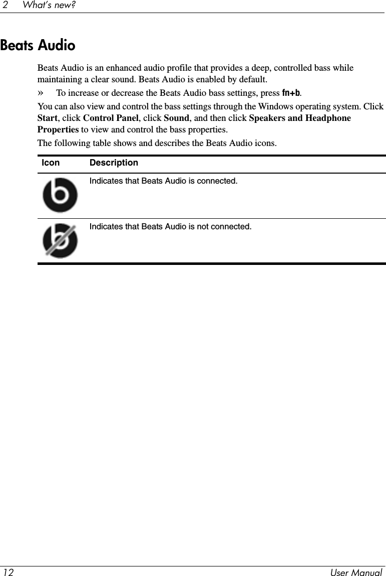 12 User Manual2     What’s new?Beats Audio is an enhanced audio profile that provides a deep, controlled bass while maintaining a clear sound. Beats Audio is enabled by default.»To increase or decrease the Beats Audio bass settings, press fn+b.You can also view and control the bass settings through the Windows operating system. Click Start, click Control Panel, click Sound, and then click Speakers and Headphone Properties to view and control the bass properties.The following table shows and describes the Beats Audio icons.Beats AudioIcon DescriptionIndicates that Beats Audio is connected.Indicates that Beats Audio is not connected.