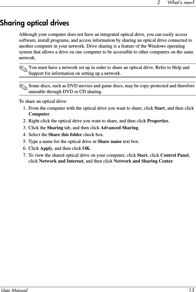 User Manual 132     What’s new?Although your computer does not have an integrated optical drive, you can easily access software, install programs, and access information by sharing an optical drive connected to another computer in your network. Drive sharing is a feature of the Windows operating system that allows a drive on one computer to be accessible to other computers on the same network.✎You must have a network set up in order to share an optical drive. Refer to Help and Support for information on setting up a network.✎Some discs, such as DVD movies and game discs, may be copy-protected and therefore unusable through DVD or CD sharing.To share an optical drive:1. From the computer with the optical drive you want to share, click Start, and then click Computer.2. Right-click the optical drive you want to share, and then click Properties.3. Click the Sharing tab, and then click Advanced Sharing.4. Select the Share this folder check box.5. Type a name for the optical drive in Share name text box.6. Click Apply, and then click OK.7. To view the shared optical drive on your computer, click Start, click Control Panel, click Network and Internet, and then click Network and Sharing Center.Sharing optical drives 