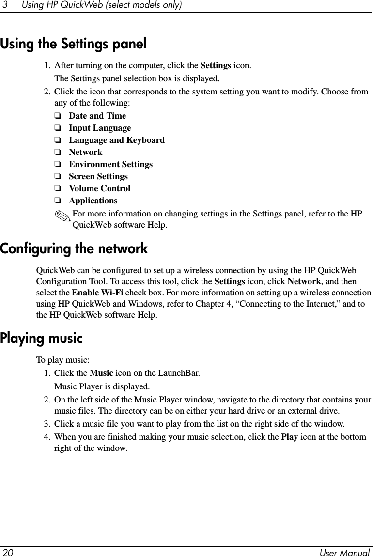 20 User Manual3     Using HP QuickWeb (select models only)1. After turning on the computer, click the Settings icon.The Settings panel selection box is displayed.2. Click the icon that corresponds to the system setting you want to modify. Choose from any of the following:❏Date and Time❏Input Language ❏Language and Keyboard❏Network❏Environment Settings ❏Screen Settings❏Volume Control❏Applications✎For more information on changing settings in the Settings panel, refer to the HP QuickWeb software Help.QuickWeb can be configured to set up a wireless connection by using the HP QuickWeb Configuration Tool. To access this tool, click the Settings icon, click Network, and then select the Enable Wi-Fi check box. For more information on setting up a wireless connection using HP QuickWeb and Windows, refer to Chapter 4, “Connecting to the Internet,” and to the HP QuickWeb software Help.To play music:1. Click the Music icon on the LaunchBar.Music Player is displayed.2. On the left side of the Music Player window, navigate to the directory that contains your music files. The directory can be on either your hard drive or an external drive.3. Click a music file you want to play from the list on the right side of the window.4. When you are finished making your music selection, click the Play icon at the bottom right of the window.Using the Settings panelConfiguring the networkPlaying music