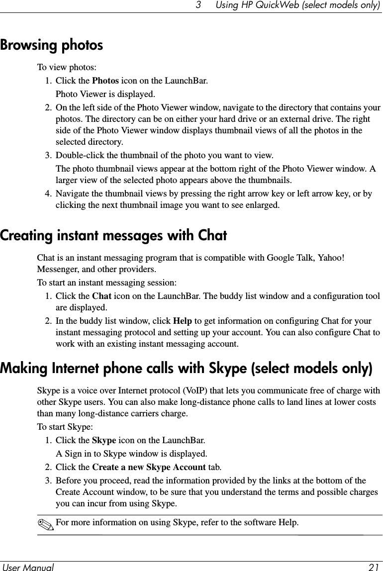 User Manual 213     Using HP QuickWeb (select models only)To view photos:1. Click the Photos icon on the LaunchBar.Photo Viewer is displayed.2. On the left side of the Photo Viewer window, navigate to the directory that contains your photos. The directory can be on either your hard drive or an external drive. The right side of the Photo Viewer window displays thumbnail views of all the photos in the selected directory.3. Double-click the thumbnail of the photo you want to view. The photo thumbnail views appear at the bottom right of the Photo Viewer window. A larger view of the selected photo appears above the thumbnails.4. Navigate the thumbnail views by pressing the right arrow key or left arrow key, or by clicking the next thumbnail image you want to see enlarged.Chat is an instant messaging program that is compatible with Google Talk, Yahoo! Messenger, and other providers.To start an instant messaging session:1. Click the Chat icon on the LaunchBar. The buddy list window and a configuration tool are displayed.2. In the buddy list window, click Help to get information on configuring Chat for your instant messaging protocol and setting up your account. You can also configure Chat to work with an existing instant messaging account.Skype is a voice over Internet protocol (VoIP) that lets you communicate free of charge with other Skype users. You can also make long-distance phone calls to land lines at lower costs than many long-distance carriers charge.To start Skype:1. Click the Skype icon on the LaunchBar. A Sign in to Skype window is displayed.2. Click the Create a new Skype Account tab.3. Before you proceed, read the information provided by the links at the bottom of the Create Account window, to be sure that you understand the terms and possible charges you can incur from using Skype.✎For more information on using Skype, refer to the software Help.Browsing photosCreating instant messages with ChatMaking Internet phone calls with Skype (select models only)