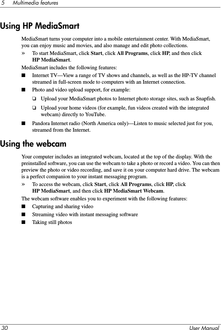 30 User Manual5     Multimedia featuresMediaSmart turns your computer into a mobile entertainment center. With MediaSmart, you can enjoy music and movies, and also manage and edit photo collections. »To start MediaSmart, click Start, click All Programs, click HP, and then click HP MediaSmart. MediaSmart includes the following features:■Internet TV—View a range of TV shows and channels, as well as the HP-TV channel streamed in full-screen mode to computers with an Internet connection.■Photo and video upload support, for example:❏Upload your MediaSmart photos to Internet photo storage sites, such as Snapfish.❏Upload your home videos (for example, fun videos created with the integrated webcam) directly to YouTube.■Pandora Internet radio (North America only)—Listen to music selected just for you, streamed from the Internet.Your computer includes an integrated webcam, located at the top of the display. With the preinstalled software, you can use the webcam to take a photo or record a video. You can then preview the photo or video recording, and save it on your computer hard drive. The webcam is a perfect companion to your instant messaging program. »To access the webcam, click Start, click All Programs, click HP, click HP MediaSmart, and then click HP MediaSmart Webcam.The webcam software enables you to experiment with the following features:■Capturing and sharing video■Streaming video with instant messaging software■Taking still photosUsing HP MediaSmartUsing the webcam