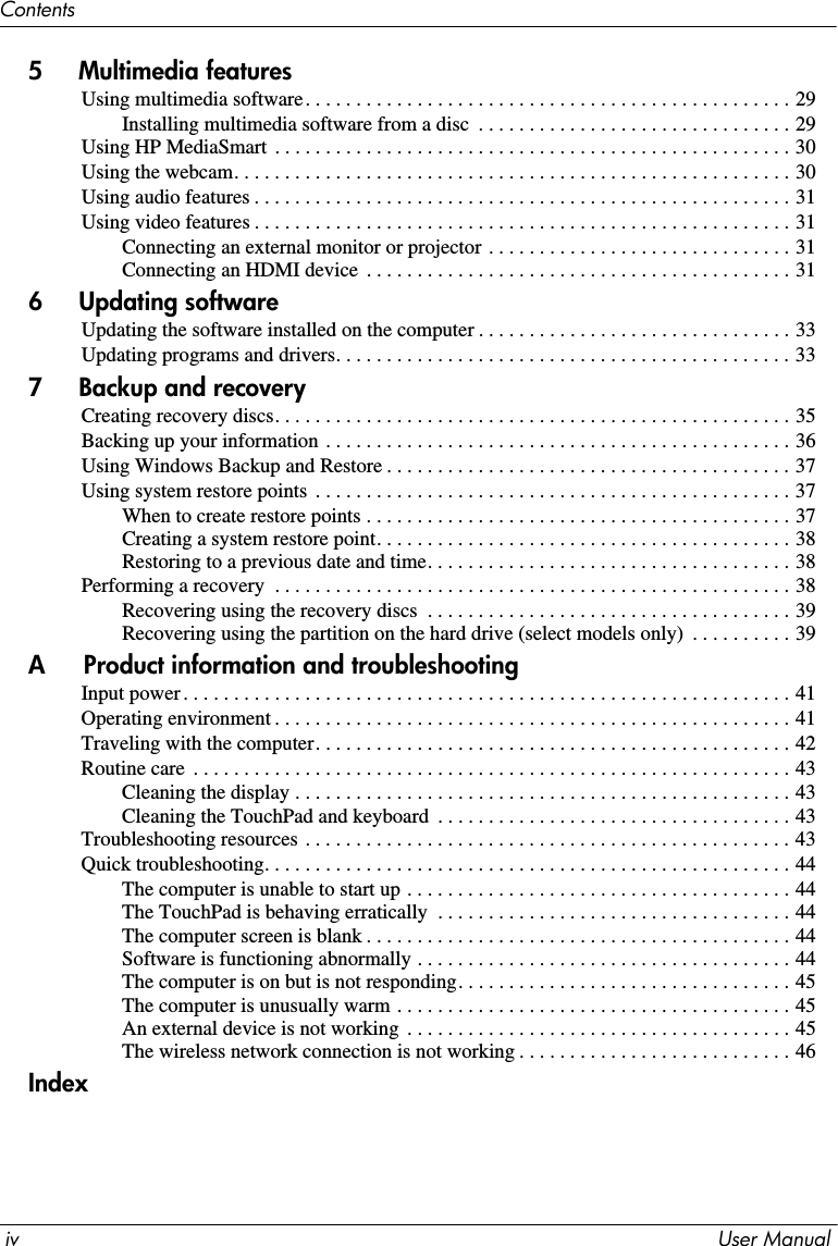 iv User ManualContents5     Multimedia featuresUsing multimedia software. . . . . . . . . . . . . . . . . . . . . . . . . . . . . . . . . . . . . . . . . . . . . . . . 29Installing multimedia software from a disc  . . . . . . . . . . . . . . . . . . . . . . . . . . . . . . . 29Using HP MediaSmart . . . . . . . . . . . . . . . . . . . . . . . . . . . . . . . . . . . . . . . . . . . . . . . . . . . 30Using the webcam. . . . . . . . . . . . . . . . . . . . . . . . . . . . . . . . . . . . . . . . . . . . . . . . . . . . . . . 30Using audio features . . . . . . . . . . . . . . . . . . . . . . . . . . . . . . . . . . . . . . . . . . . . . . . . . . . . . 31Using video features . . . . . . . . . . . . . . . . . . . . . . . . . . . . . . . . . . . . . . . . . . . . . . . . . . . . . 31Connecting an external monitor or projector . . . . . . . . . . . . . . . . . . . . . . . . . . . . . . 31Connecting an HDMI device  . . . . . . . . . . . . . . . . . . . . . . . . . . . . . . . . . . . . . . . . . . 316     Updating softwareUpdating the software installed on the computer . . . . . . . . . . . . . . . . . . . . . . . . . . . . . . . 33Updating programs and drivers. . . . . . . . . . . . . . . . . . . . . . . . . . . . . . . . . . . . . . . . . . . . . 337     Backup and recoveryCreating recovery discs. . . . . . . . . . . . . . . . . . . . . . . . . . . . . . . . . . . . . . . . . . . . . . . . . . . 35Backing up your information . . . . . . . . . . . . . . . . . . . . . . . . . . . . . . . . . . . . . . . . . . . . . . 36Using Windows Backup and Restore . . . . . . . . . . . . . . . . . . . . . . . . . . . . . . . . . . . . . . . . 37Using system restore points  . . . . . . . . . . . . . . . . . . . . . . . . . . . . . . . . . . . . . . . . . . . . . . . 37When to create restore points . . . . . . . . . . . . . . . . . . . . . . . . . . . . . . . . . . . . . . . . . . 37Creating a system restore point. . . . . . . . . . . . . . . . . . . . . . . . . . . . . . . . . . . . . . . . . 38Restoring to a previous date and time. . . . . . . . . . . . . . . . . . . . . . . . . . . . . . . . . . . . 38Performing a recovery  . . . . . . . . . . . . . . . . . . . . . . . . . . . . . . . . . . . . . . . . . . . . . . . . . . . 38Recovering using the recovery discs  . . . . . . . . . . . . . . . . . . . . . . . . . . . . . . . . . . . . 39Recovering using the partition on the hard drive (select models only)  . . . . . . . . . . 39A Product information and troubleshootingInput power. . . . . . . . . . . . . . . . . . . . . . . . . . . . . . . . . . . . . . . . . . . . . . . . . . . . . . . . . . . . 41Operating environment . . . . . . . . . . . . . . . . . . . . . . . . . . . . . . . . . . . . . . . . . . . . . . . . . . . 41Traveling with the computer. . . . . . . . . . . . . . . . . . . . . . . . . . . . . . . . . . . . . . . . . . . . . . . 42Routine care  . . . . . . . . . . . . . . . . . . . . . . . . . . . . . . . . . . . . . . . . . . . . . . . . . . . . . . . . . . . 43Cleaning the display . . . . . . . . . . . . . . . . . . . . . . . . . . . . . . . . . . . . . . . . . . . . . . . . . 43Cleaning the TouchPad and keyboard  . . . . . . . . . . . . . . . . . . . . . . . . . . . . . . . . . . . 43Troubleshooting resources . . . . . . . . . . . . . . . . . . . . . . . . . . . . . . . . . . . . . . . . . . . . . . . . 43Quick troubleshooting. . . . . . . . . . . . . . . . . . . . . . . . . . . . . . . . . . . . . . . . . . . . . . . . . . . . 44The computer is unable to start up . . . . . . . . . . . . . . . . . . . . . . . . . . . . . . . . . . . . . . 44The TouchPad is behaving erratically  . . . . . . . . . . . . . . . . . . . . . . . . . . . . . . . . . . . 44The computer screen is blank . . . . . . . . . . . . . . . . . . . . . . . . . . . . . . . . . . . . . . . . . . 44Software is functioning abnormally . . . . . . . . . . . . . . . . . . . . . . . . . . . . . . . . . . . . . 44The computer is on but is not responding. . . . . . . . . . . . . . . . . . . . . . . . . . . . . . . . . 45The computer is unusually warm . . . . . . . . . . . . . . . . . . . . . . . . . . . . . . . . . . . . . . . 45An external device is not working  . . . . . . . . . . . . . . . . . . . . . . . . . . . . . . . . . . . . . . 45The wireless network connection is not working . . . . . . . . . . . . . . . . . . . . . . . . . . . 46Index