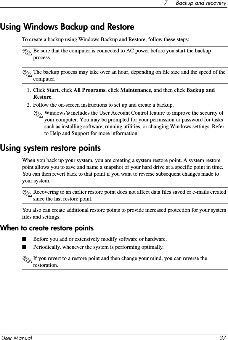 User Manual 377     Backup and recoveryTo create a backup using Windows Backup and Restore, follow these steps:✎Be sure that the computer is connected to AC power before you start the backup process.✎The backup process may take over an hour, depending on file size and the speed of the computer.1. Click Start, click All Programs, click Maintenance, and then click Backup and Restore.2. Follow the on-screen instructions to set up and create a backup.✎Windows® includes the User Account Control feature to improve the security of your computer. You may be prompted for your permission or password for tasks such as installing software, running utilities, or changing Windows settings. Refer to Help and Support for more information.When you back up your system, you are creating a system restore point. A system restore point allows you to save and name a snapshot of your hard drive at a specific point in time. You can then revert back to that point if you want to reverse subsequent changes made to your system.✎Recovering to an earlier restore point does not affect data files saved or e-mails created since the last restore point.You also can create additional restore points to provide increased protection for your system files and settings.When to create restore points■Before you add or extensively modify software or hardware.■Periodically, whenever the system is performing optimally.✎If you revert to a restore point and then change your mind, you can reverse the restoration.Using Windows Backup and RestoreUsing system restore points